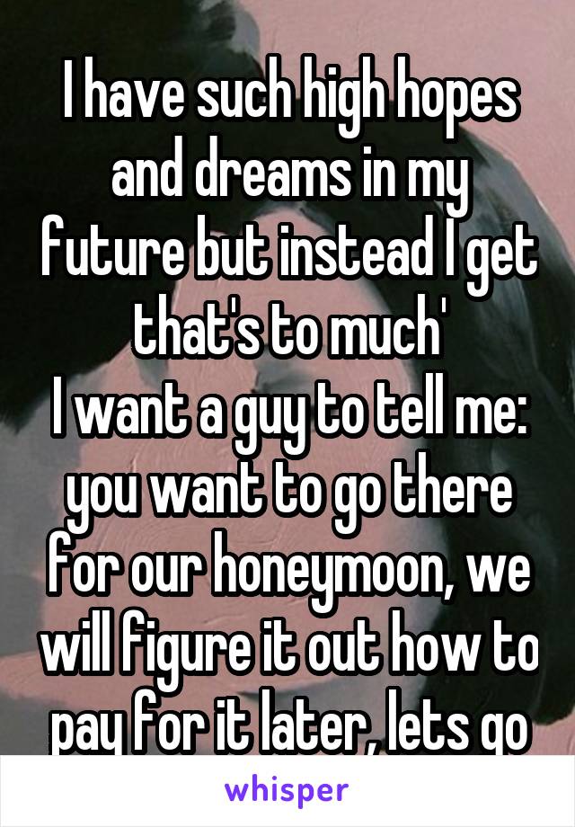 I have such high hopes and dreams in my future but instead I get that's to much'
I want a guy to tell me: you want to go there for our honeymoon, we will figure it out how to pay for it later, lets go