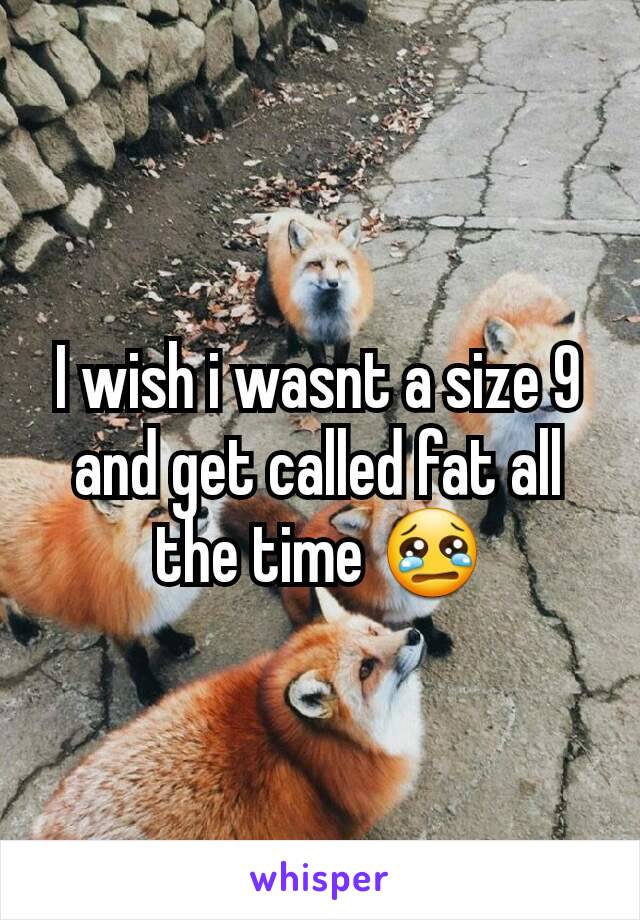 I wish i wasnt a size 9 and get called fat all the time 😢