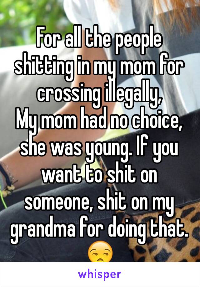 For all the people shitting in my mom for crossing illegally,
My mom had no choice, she was young. If you want to shit on someone, shit on my grandma for doing that. 😒