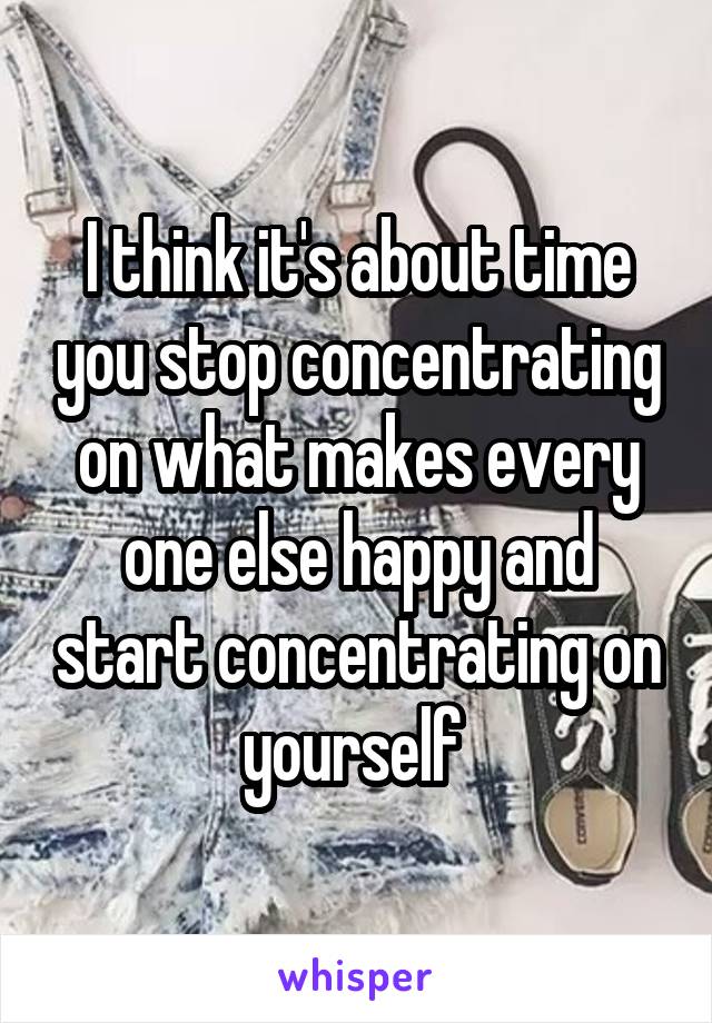 I think it's about time you stop concentrating on what makes every one else happy and start concentrating on yourself 