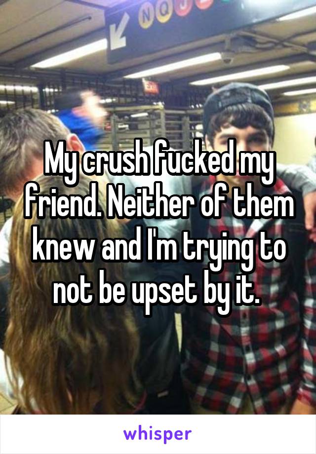 My crush fucked my friend. Neither of them knew and I'm trying to not be upset by it. 