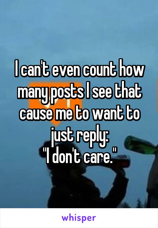 I can't even count how many posts I see that cause me to want to just reply:
"I don't care."