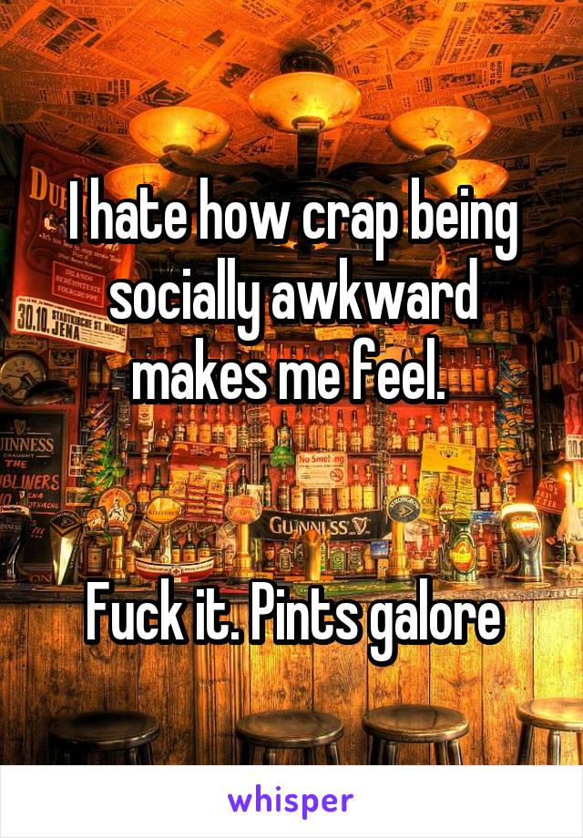 I hate how crap being socially awkward makes me feel. 


Fuck it. Pints galore