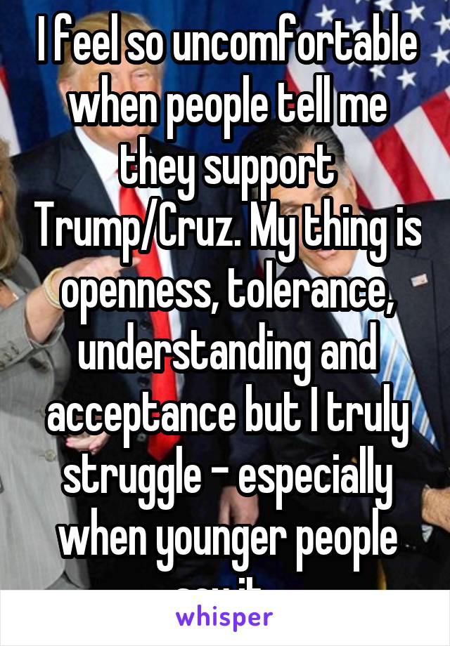 I feel so uncomfortable when people tell me they support Trump/Cruz. My thing is openness, tolerance, understanding and acceptance but I truly struggle - especially when younger people say it. 