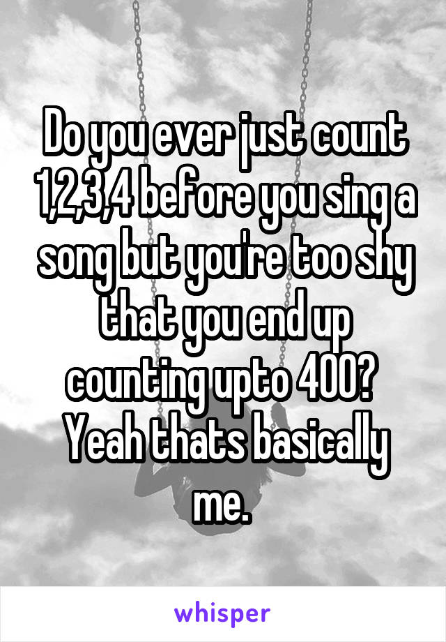 Do you ever just count 1,2,3,4 before you sing a song but you're too shy that you end up counting upto 400? 
Yeah thats basically me. 