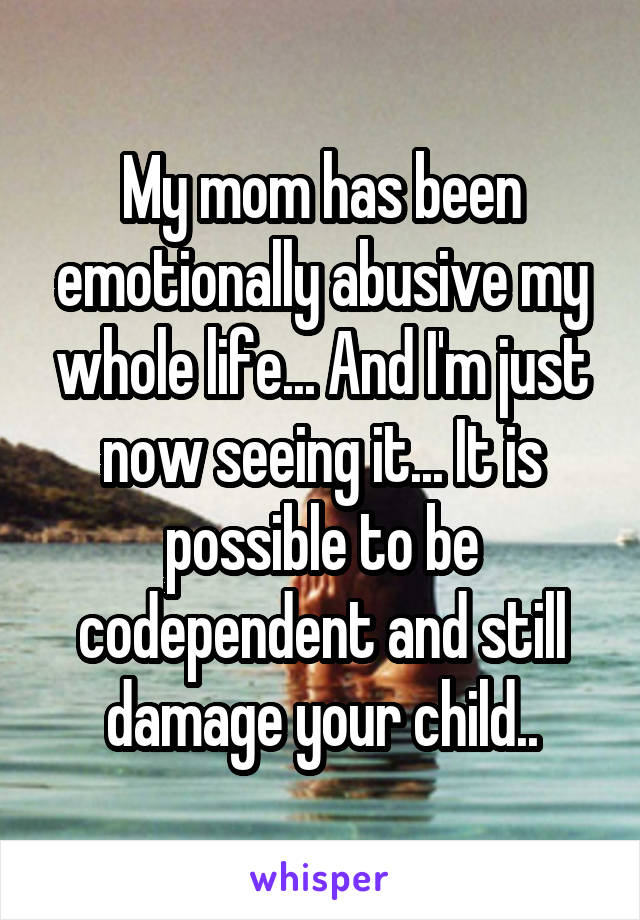 My mom has been emotionally abusive my whole life... And I'm just now seeing it... It is possible to be codependent and still damage your child..