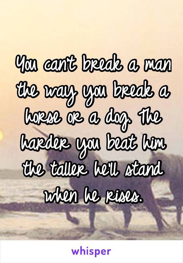 You can't break a man the way you break a horse or a dog. The harder you beat him the taller he'll stand when he rises.