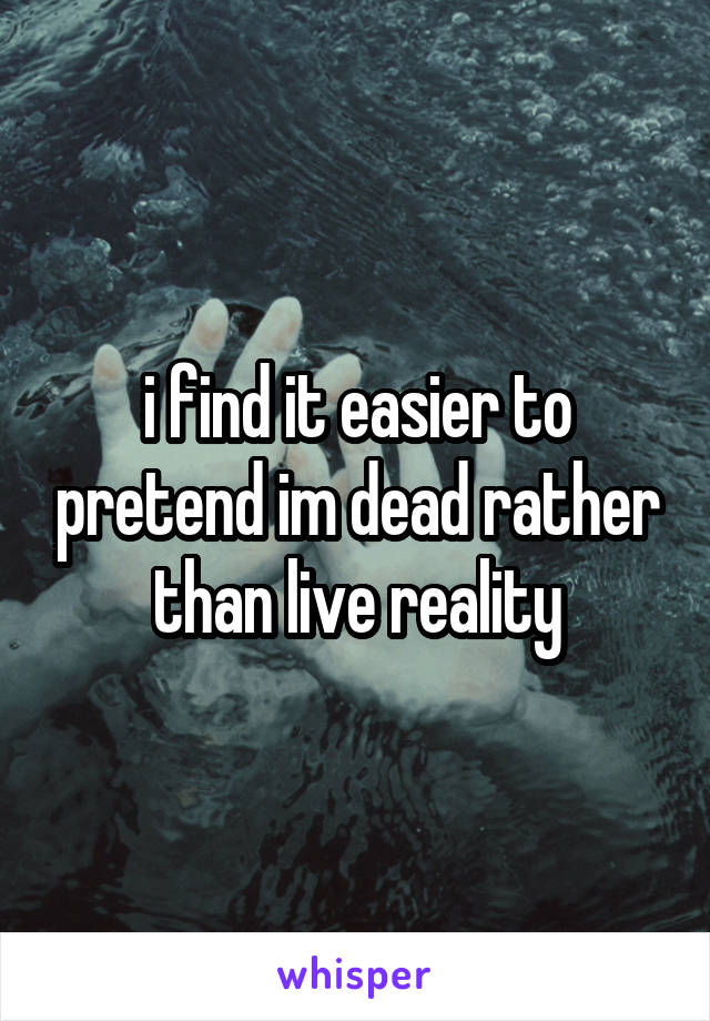 i find it easier to pretend im dead rather than live reality