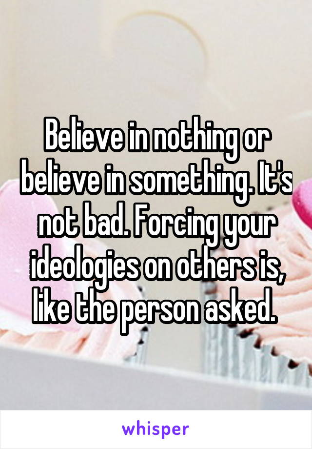 Believe in nothing or believe in something. It's not bad. Forcing your ideologies on others is, like the person asked. 