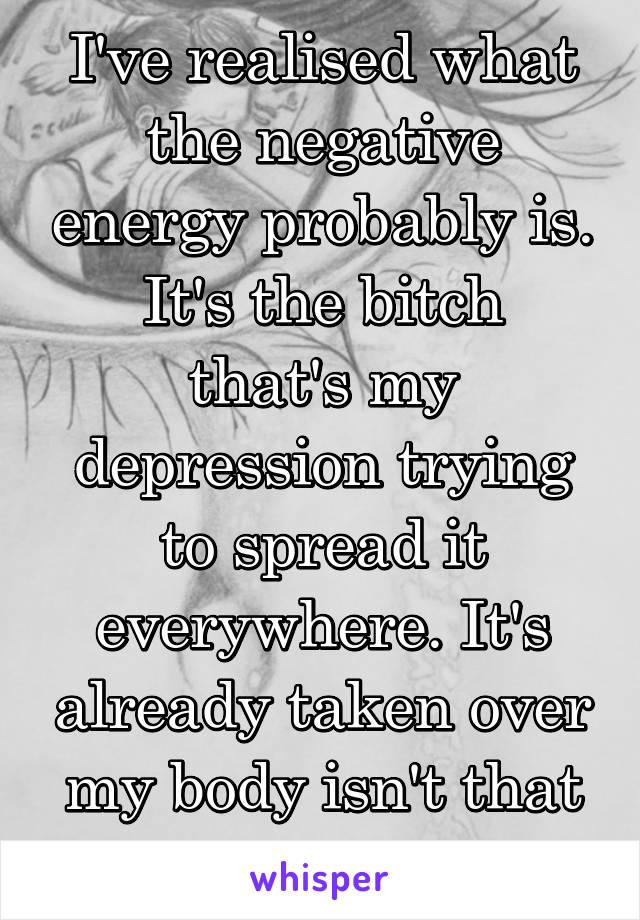 I've realised what the negative energy probably is.
It's the bitch that's my depression trying to spread it everywhere. It's already taken over my body isn't that enough!?