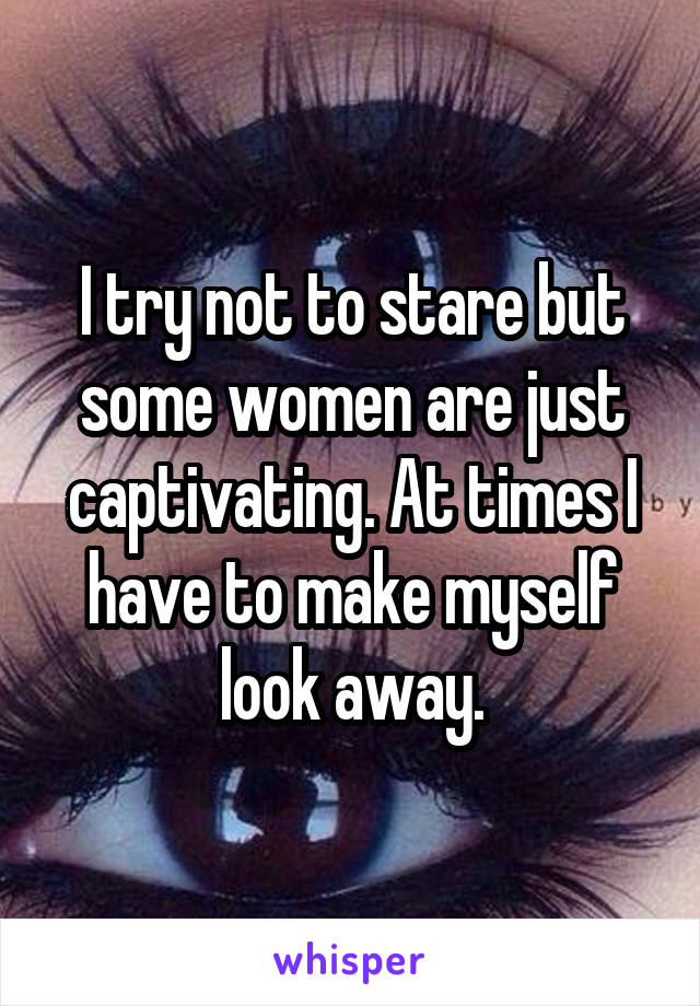 I try not to stare but some women are just captivating. At times I have to make myself look away.