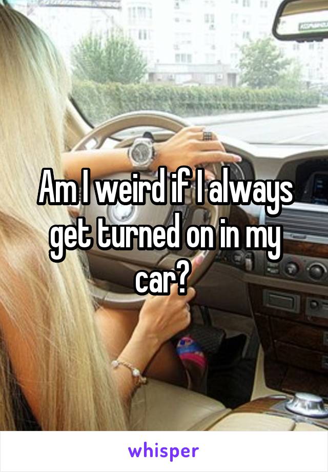 Am I weird if I always get turned on in my car? 