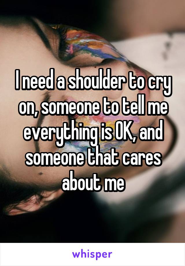 I need a shoulder to cry on, someone to tell me everything is OK, and someone that cares about me