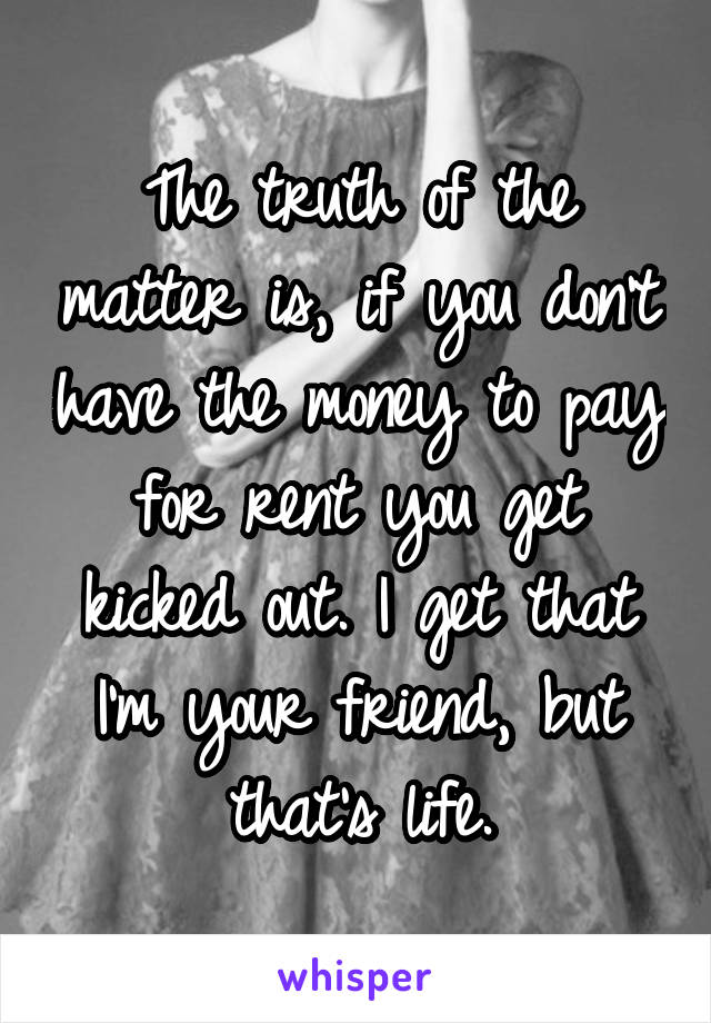 The truth of the matter is, if you don't have the money to pay for rent you get kicked out. I get that I'm your friend, but that's life.