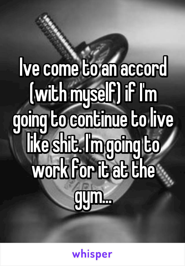 Ive come to an accord (with myself) if I'm going to continue to live like shit. I'm going to work for it at the gym...