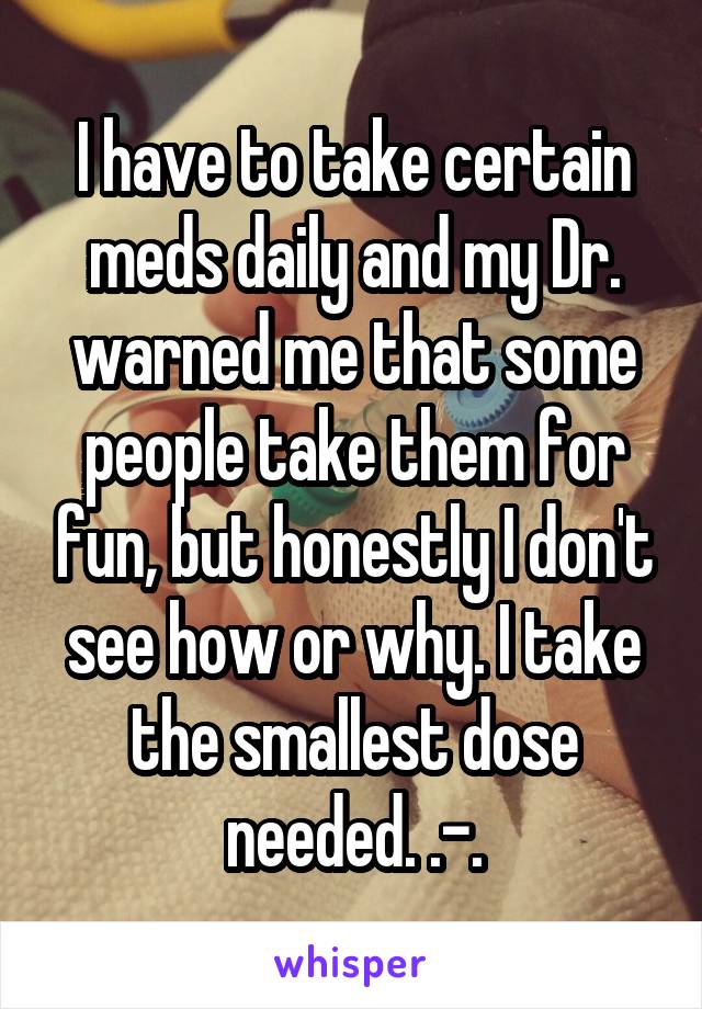 I have to take certain meds daily and my Dr. warned me that some people take them for fun, but honestly I don't see how or why. I take the smallest dose needed. .-.