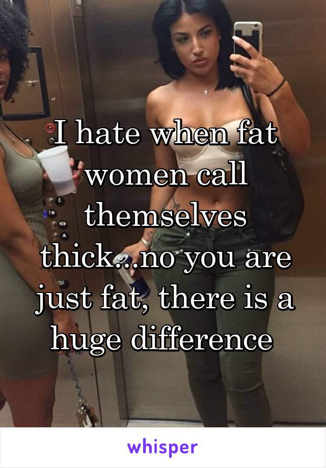 I hate when fat women call themselves thick...no you are just fat, there is a huge difference 