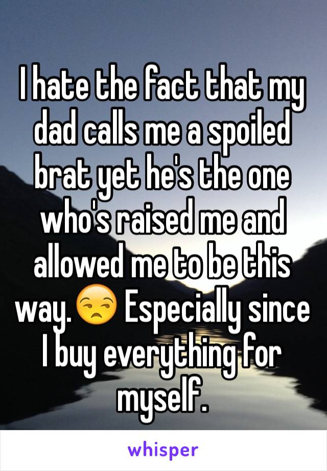 I hate the fact that my dad calls me a spoiled brat yet he's the one who's raised me and allowed me to be this way.😒 Especially since I buy everything for myself.