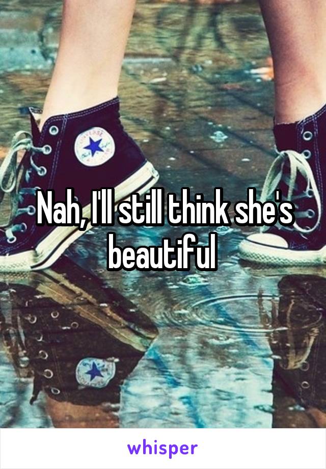 Nah, I'll still think she's beautiful 