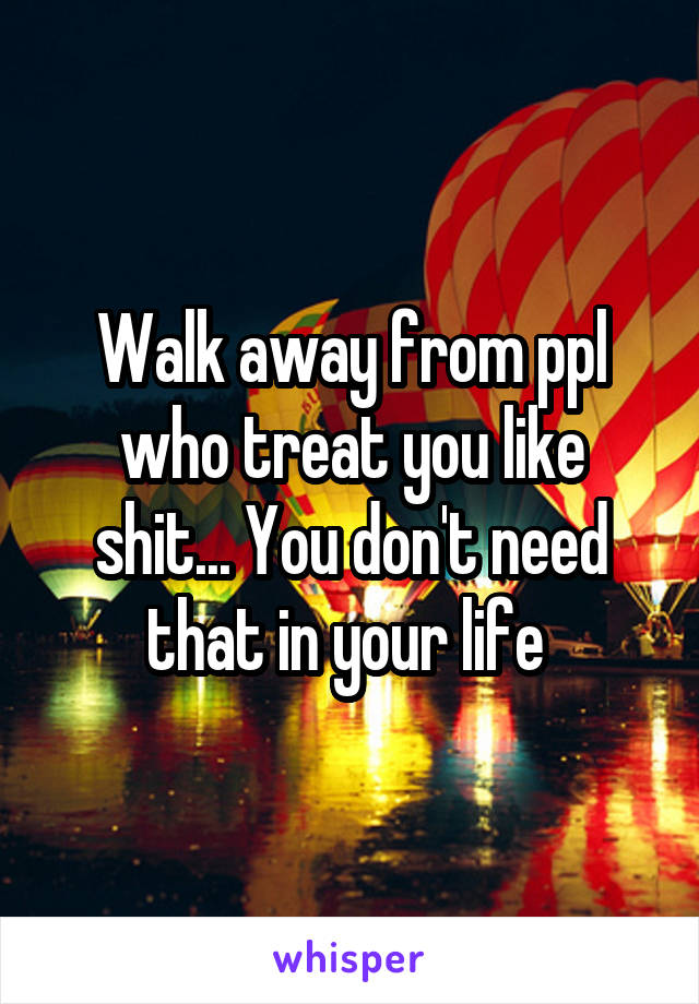 Walk away from ppl who treat you like shit... You don't need that in your life 