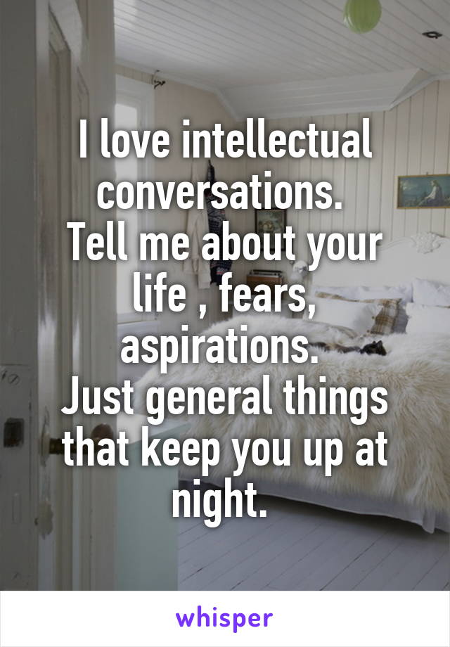 I love intellectual conversations. 
Tell me about your life , fears, aspirations. 
Just general things that keep you up at night. 