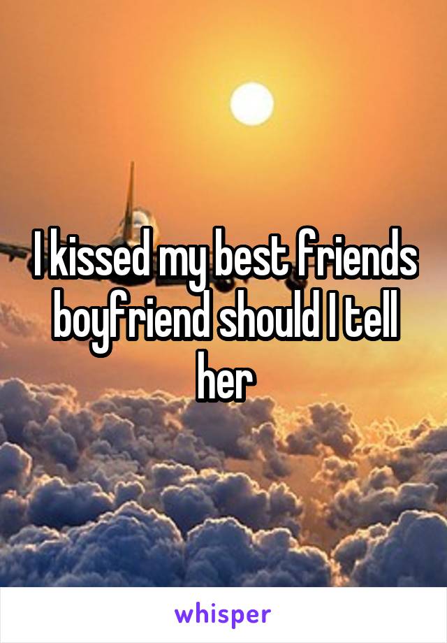 I kissed my best friends boyfriend should I tell her