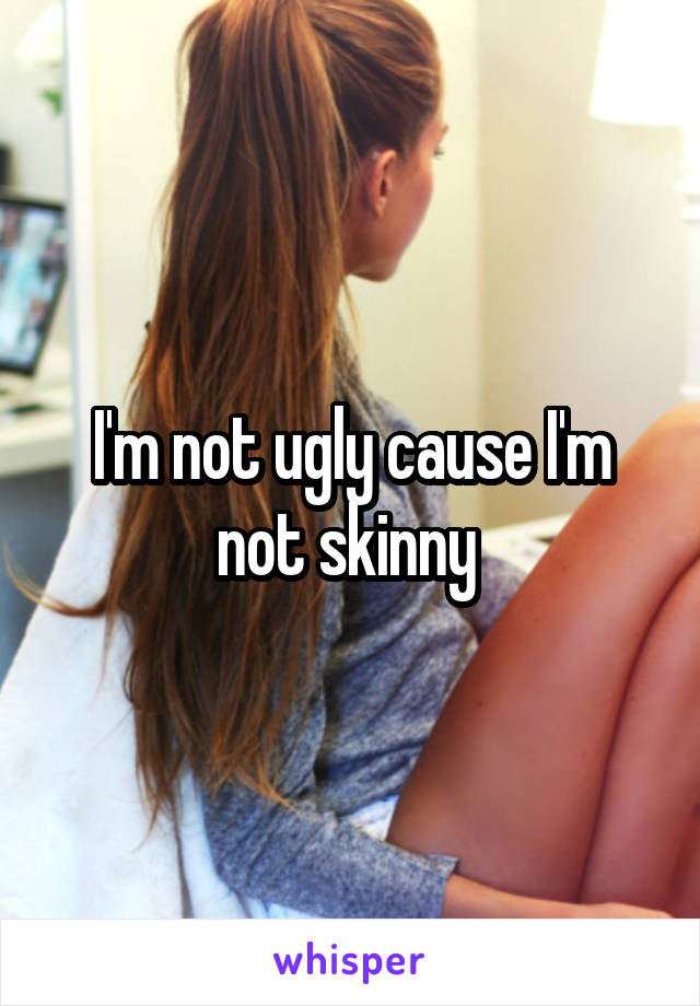 I'm not ugly cause I'm not skinny 