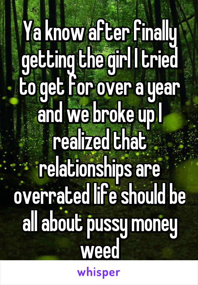 Ya know after finally getting the girl I tried to get for over a year and we broke up I realized that relationships are overrated life should be all about pussy money weed