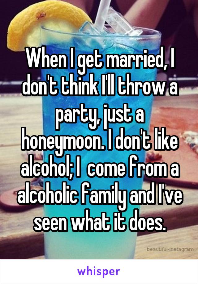 When I get married, I don't think I'll throw a party, just a honeymoon. I don't like alcohol; I  come from a alcoholic family and I've seen what it does.