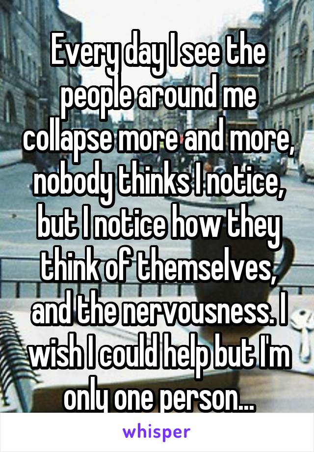 Every day I see the people around me collapse more and more, nobody thinks I notice, but I notice how they think of themselves, and the nervousness. I wish I could help but I'm only one person...