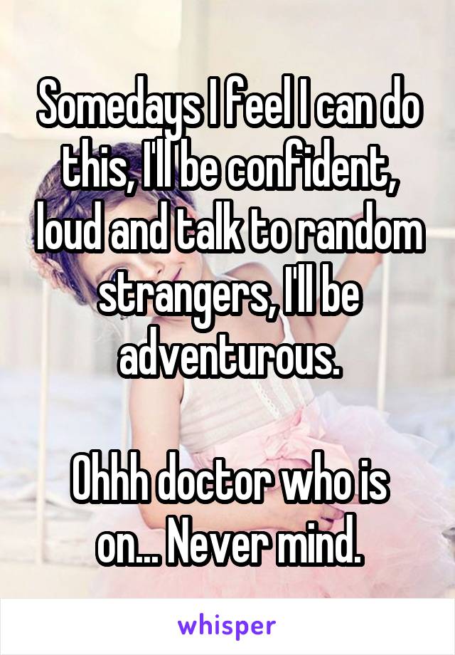 Somedays I feel I can do this, I'll be confident, loud and talk to random strangers, I'll be adventurous.

Ohhh doctor who is on... Never mind.