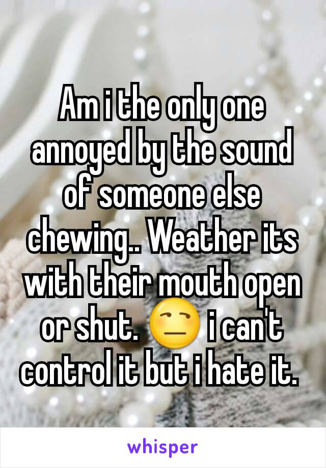 Am i the only one annoyed by the sound of someone else chewing.. Weather its with their mouth open or shut. 😒 i can't control it but i hate it. 