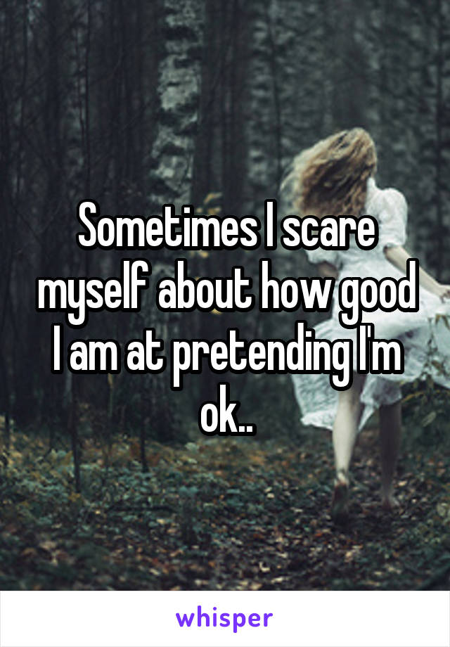 Sometimes I scare myself about how good I am at pretending I'm ok..