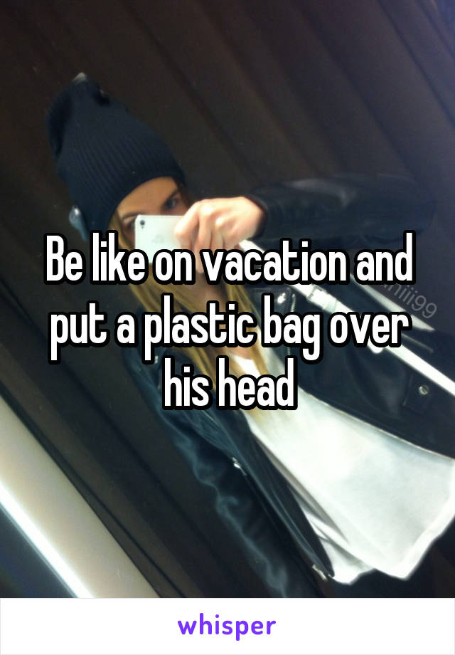 Be like on vacation and put a plastic bag over his head