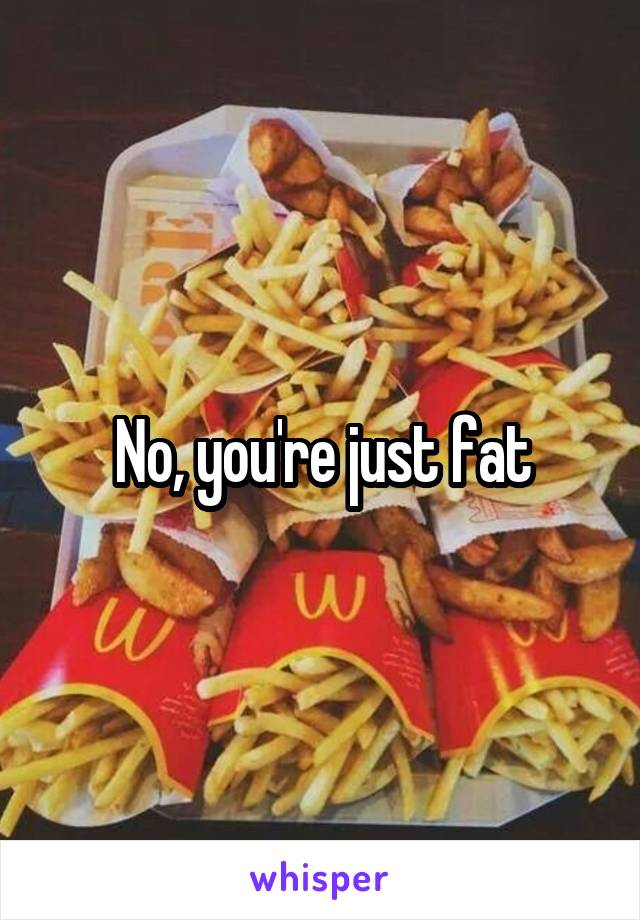 No, you're just fat