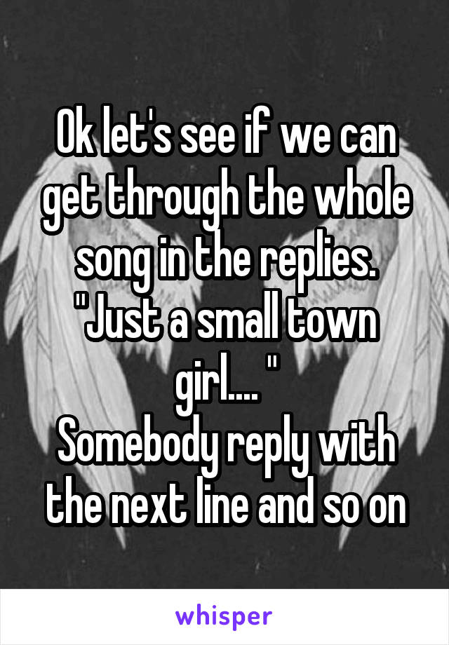 Ok let's see if we can get through the whole song in the replies. "Just a small town girl.... "
Somebody reply with the next line and so on