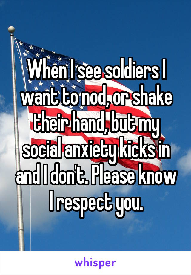 When I see soldiers I want to nod, or shake their hand, but my social anxiety kicks in and I don't. Please know I respect you.