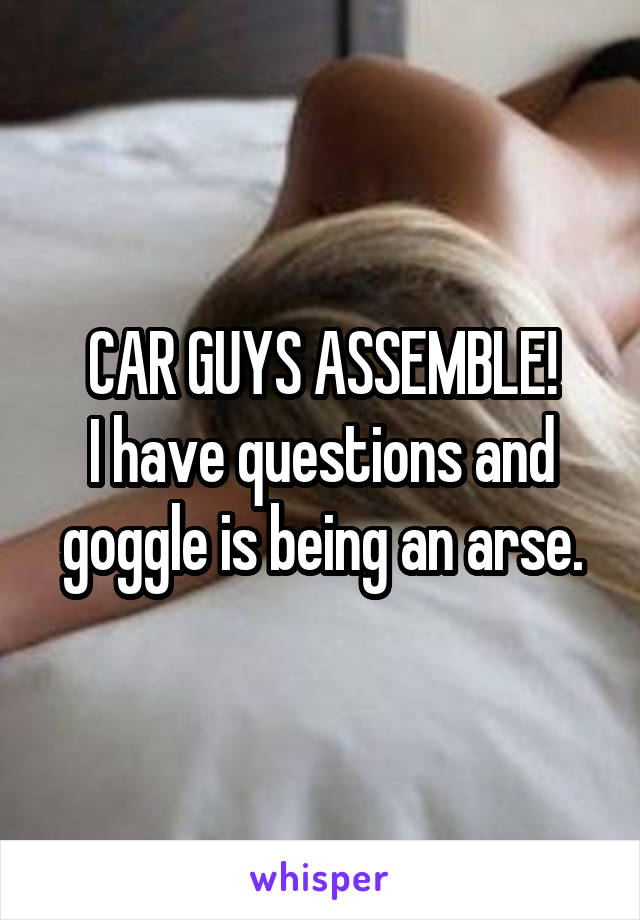 CAR GUYS ASSEMBLE!
I have questions and goggle is being an arse.