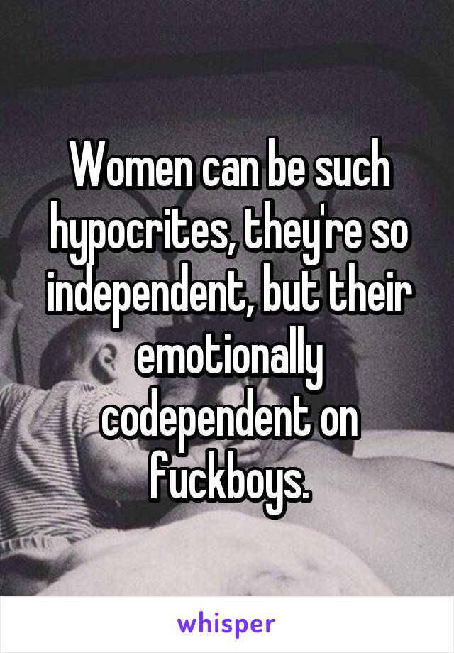 Women can be such hypocrites, they're so independent, but their emotionally codependent on fuckboys.