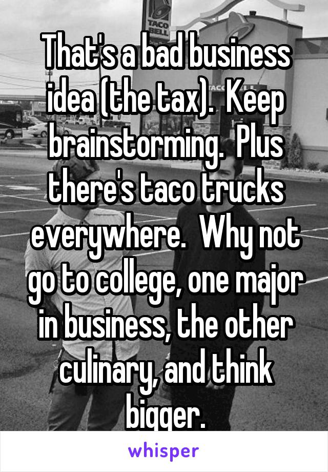 That's a bad business idea (the tax).  Keep brainstorming.  Plus there's taco trucks everywhere.  Why not go to college, one major in business, the other culinary, and think bigger.