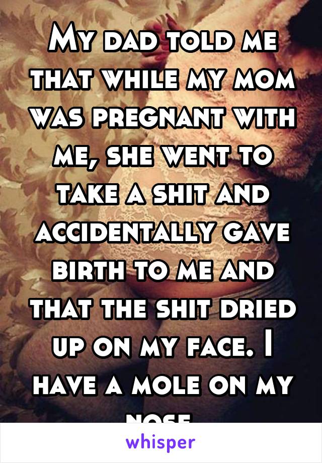 My dad told me that while my mom was pregnant with me, she went to take a shit and accidentally gave birth to me and that the shit dried up on my face. I have a mole on my nose.