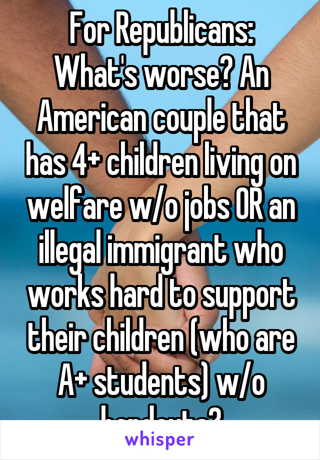 For Republicans:
What's worse? An American couple that has 4+ children living on welfare w/o jobs OR an illegal immigrant who works hard to support their children (who are A+ students) w/o handouts?