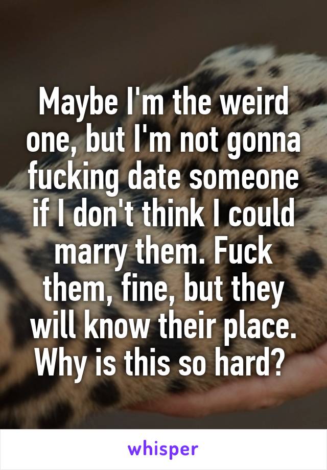 Maybe I'm the weird one, but I'm not gonna fucking date someone if I don't think I could marry them. Fuck them, fine, but they will know their place. Why is this so hard? 