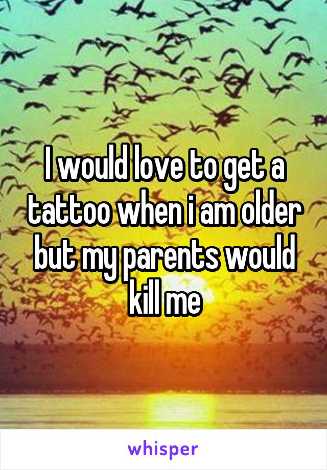 I would love to get a tattoo when i am older but my parents would kill me