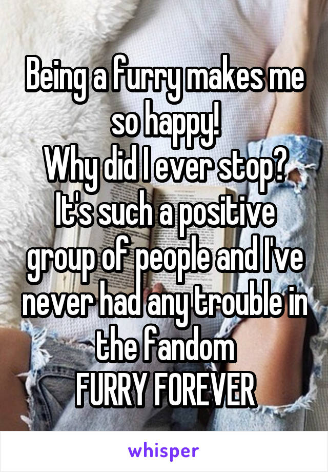 Being a furry makes me so happy!
Why did I ever stop?
It's such a positive group of people and I've never had any trouble in the fandom
FURRY FOREVER