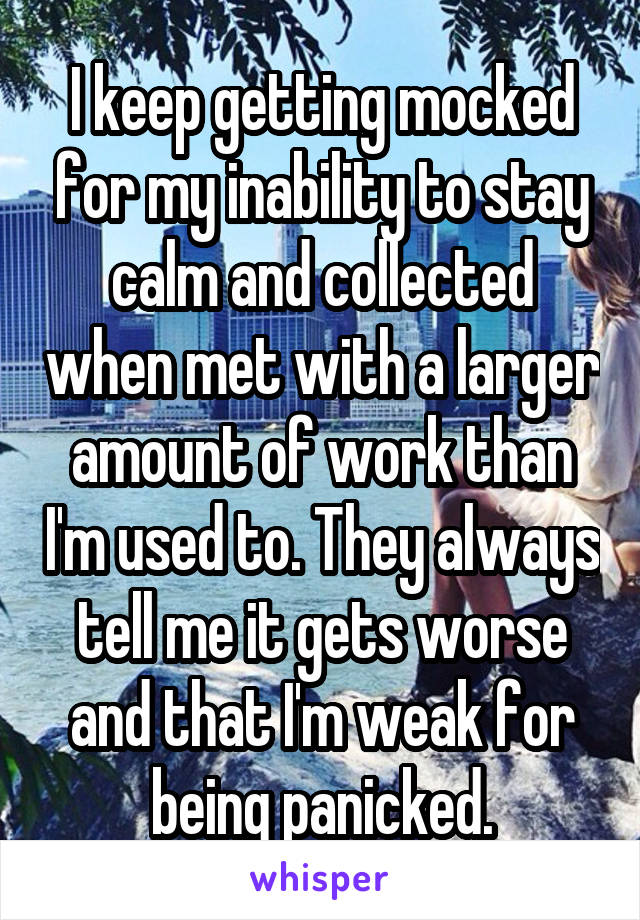 I keep getting mocked for my inability to stay calm and collected when met with a larger amount of work than I'm used to. They always tell me it gets worse and that I'm weak for being panicked.