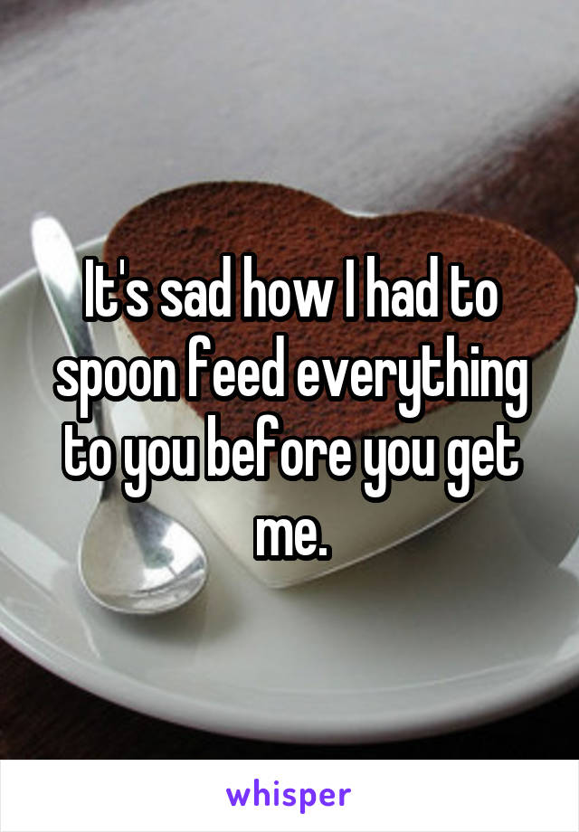 It's sad how I had to spoon feed everything to you before you get me.