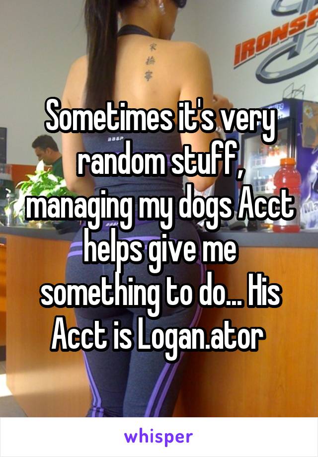 Sometimes it's very random stuff, managing my dogs Acct helps give me something to do... His Acct is Logan.ator 