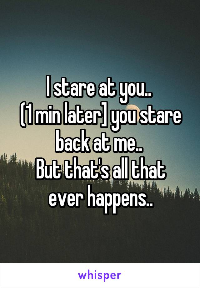 I stare at you.. 
(1 min later] you stare back at me.. 
But that's all that ever happens..