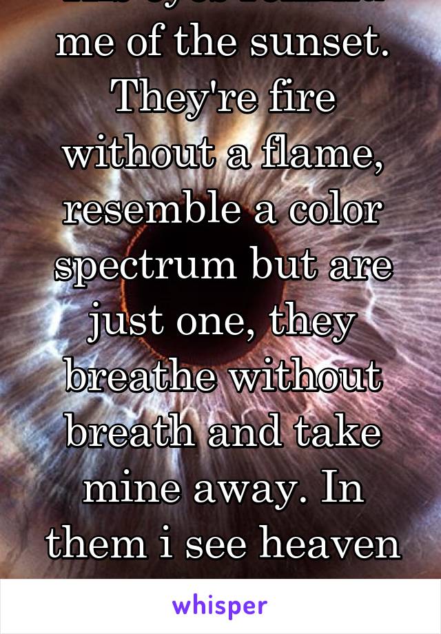 His eyes remind me of the sunset. They're fire without a flame, resemble a color spectrum but are just one, they breathe without breath and take mine away. In them i see heaven and his lips are life.